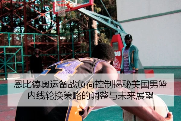 恩比德奥运备战负荷控制揭秘美国男篮内线轮换策略的调整与未来展望