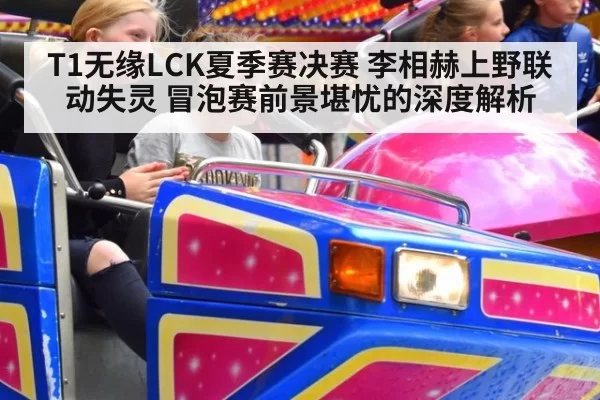 T1无缘LCK夏季赛决赛 李相赫上野联动失灵 冒泡赛前景堪忧的深度解析